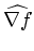 $ \widehat{\nabla f}$