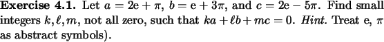 \begin{exercise}
% latex2html id marker 929Let $a=2\mathrm{e}+\pi$, $b=\mathrm...
...0$. {\em Hint.}\ Treat $\mathrm{e}$, $\pi$\ as abstract symbols).
\end{exercise}