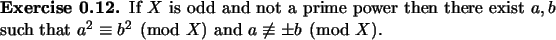 \begin{exercise}
% latex2html id marker 948If $X$\ is odd and not a prime powe...
...ch that
$a^2\equiv b^2 \pmod X$\ and $a\not\equiv \pm b \pmod X$.
\end{exercise}