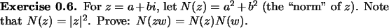 \begin{exercise}
% latex2html id marker 922For $z=a+bi$, let $N(z)=a^2+b^2$\ (...
...f $z$). Note that
$N(z)=\vert z\vert^2$. Prove: $N(zw)=N(z)N(w)$.
\end{exercise}