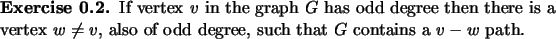 \begin{exercise}
% latex2html id marker 863If vertex $v$\ in the graph $G$\ ha...
...eq v$, also of odd degree, such that $G$\ contains a $v-w$\ path.
\end{exercise}